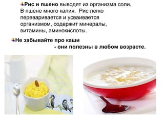Рис и пшено выводят из организма соли.
В пшене много калия. Рис легко
переваривается и усваивается
организмом, содержит минералы,
витамины, аминокислоты.
Не забывайте про каши
- они полезны в любом возрасте.
 