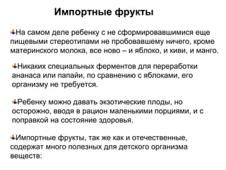 Импортные фрукты
На самом деле ребенку с не сформировавшимися еще
пищевыми стереотипами не пробовавшему ничего, кроме
материнского молока, все ново – и яблоко, и киви, и манго.
Никаких специальных ферментов для переработки
ананаса или папайи, по сравнению с яблоками, его
организму не требуется.
Ребенку можно давать экзотические плоды, но
осторожно, вводя в рацион маленькими порциями, и с
поправкой на состояние здоровья.
Импортные фрукты, так же как и отечественные,
содержат много полезных для детского организма
веществ:
 