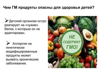 Чем ГМ продукты опасны для здоровья детей?
Детский организм остро
реагирует на «чужие»
белки, к которым он не
адаптирован.
 Аллергия на
генетически
модифицированные
продукты может
вызвать хронические
заболевания.
 