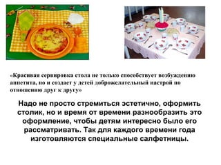 «Красивая сервировка стола не только способствует возбуждению
аппетита, но и создает у детей доброжелательный настрой по
отношению друг к другу»
Надо не просто стремиться эстетично, оформить
столик, но и время от времени разнообразить это
оформление, чтобы детям интересно было его
рассматривать. Так для каждого времени года
изготовляются специальные салфетницы.
 