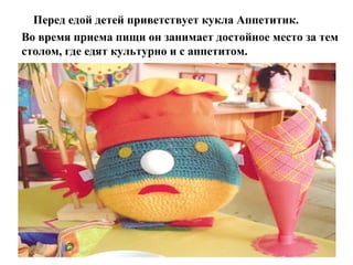 Перед едой детей приветствует кукла Аппетитик.
Во время приема пищи он занимает достойное место за тем
столом, где едят культурно и с аппетитом.
 