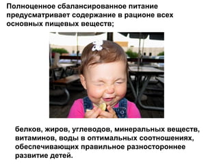 Полноценное сбалансированное питание
предусматривает содержание в рационе всех
основных пищевых веществ;
белков, жиров, углеводов, минеральных веществ,
витаминов, воды в оптимальных соотношениях,
обеспечивающих правильное разностороннее
развитие детей.
 