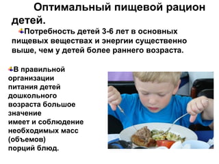 Оптимальный пищевой рацион
детей.
Потребность детей 3-6 лет в основных
пищевых веществах и энергии существенно
выше, чем у детей более раннего возраста.
В правильной
организации
питания детей
дошкольного
возраста большое
значение
имеет и соблюдение
необходимых масс
(объемов)
порций блюд.
 