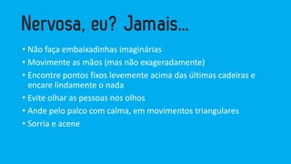 • Não faça embaixadinhas imaginárias
• Movimente as mãos (mas não exageradamente)
• Encontre pontos fixos levemente acima das últimas cadeiras e
encare lindamente o nada
• Evite olhar as pessoas nos olhos
• Ande pelo palco com calma, em movimentos triangulares
• Sorria e acene
 