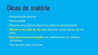• Apresentação pessoal
• Naturalidade
• Assuma uma postura expansiva antes da apresentação
• Alterne o seu tom de voz para destacar certas partes do seu
pitch
• Seja claro na comunicação (use palavras que seu público
reconheça)
• Faça pausas entre as frases
 