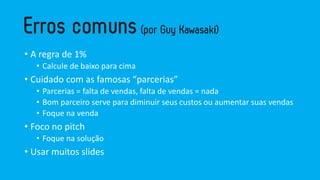 • A regra de 1%
• Calcule de baixo para cima
• Cuidado com as famosas “parcerias”
• Parcerias = falta de vendas, falta de vendas = nada
• Bom parceiro serve para diminuir seus custos ou aumentar suas vendas
• Foque na venda
• Foco no pitch
• Foque na solução
• Usar muitos slides
 