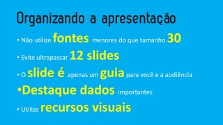 • Não utilize fontes menores do que tamanho 30
• Evite ultrapassar 12 slides
• O slide é apenas um guiapara você e a audiência
•Destaque dados importantes
• Utilize recursos visuais
 