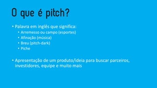 • Palavra em inglês que significa:
• Arremesso ou campo (esportes)
• Afinação (música)
• Breu (pitch-dark)
• Piche
• Apresentação de um produto/ideia para buscar parceiros,
investidores, equipe e muito mais
 