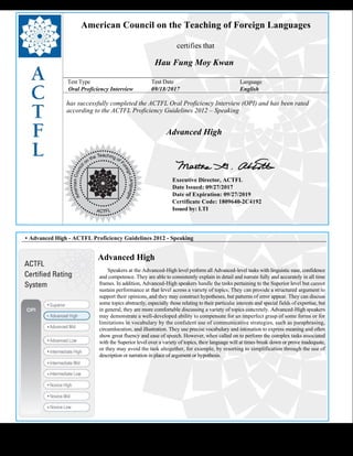  
American Council on the Teaching of Foreign Languages
certifies that
Hau Fung Moy Kwan
Test Type Test Date Language
Oral Proficiency Interview 09/18/2017 English
has successfully completed the ACTFL Oral Proficiency Interview (OPI) and has been rated
according to the ACTFL Proficiency Guidelines 2012 – Speaking
  
Advanced High
    
Executive Director, ACTFL
Date Issued: 09/27/2017
Date of Expiration: 09/27/2019
Certificate Code: 1809640-2C4192
Issued by: LTI
 
 
 
• Advanced High - ACTFL Proficiency Guidelines 2012 - Speaking
Advanced High
      Speakers at the Advanced-High level perform all Advanced-level tasks with linguistic ease, confidence
and competence. They are able to consistently explain in detail and narrate fully and accurately in all time
frames. In addition, Advanced-High speakers handle the tasks pertaining to the Superior level but cannot
sustain performance at that level across a variety of topics. They can provide a structured argument to
support their opinions, and they may construct hypotheses, but patterns of error appear. They can discuss
some topics abstractly, especially those relating to their particular interests and special fields of expertise, but
in general, they are more comfortable discussing a variety of topics concretely. Advanced-High speakers
may demonstrate a well-developed ability to compensate for an imperfect grasp of some forms or for
limitations in vocabulary by the confident use of communicative strategies, such as paraphrasing,
circumlocution, and illustration. They use precise vocabulary and intonation to express meaning and often
show great fluency and ease of speech. However, when called on to perform the complex tasks associated
with the Superior level over a variety of topics, their language will at times break down or prove inadequate,
or they may avoid the task altogether, for example, by resorting to simplification through the use of
description or narration in place of argument or hypothesis.
 
 