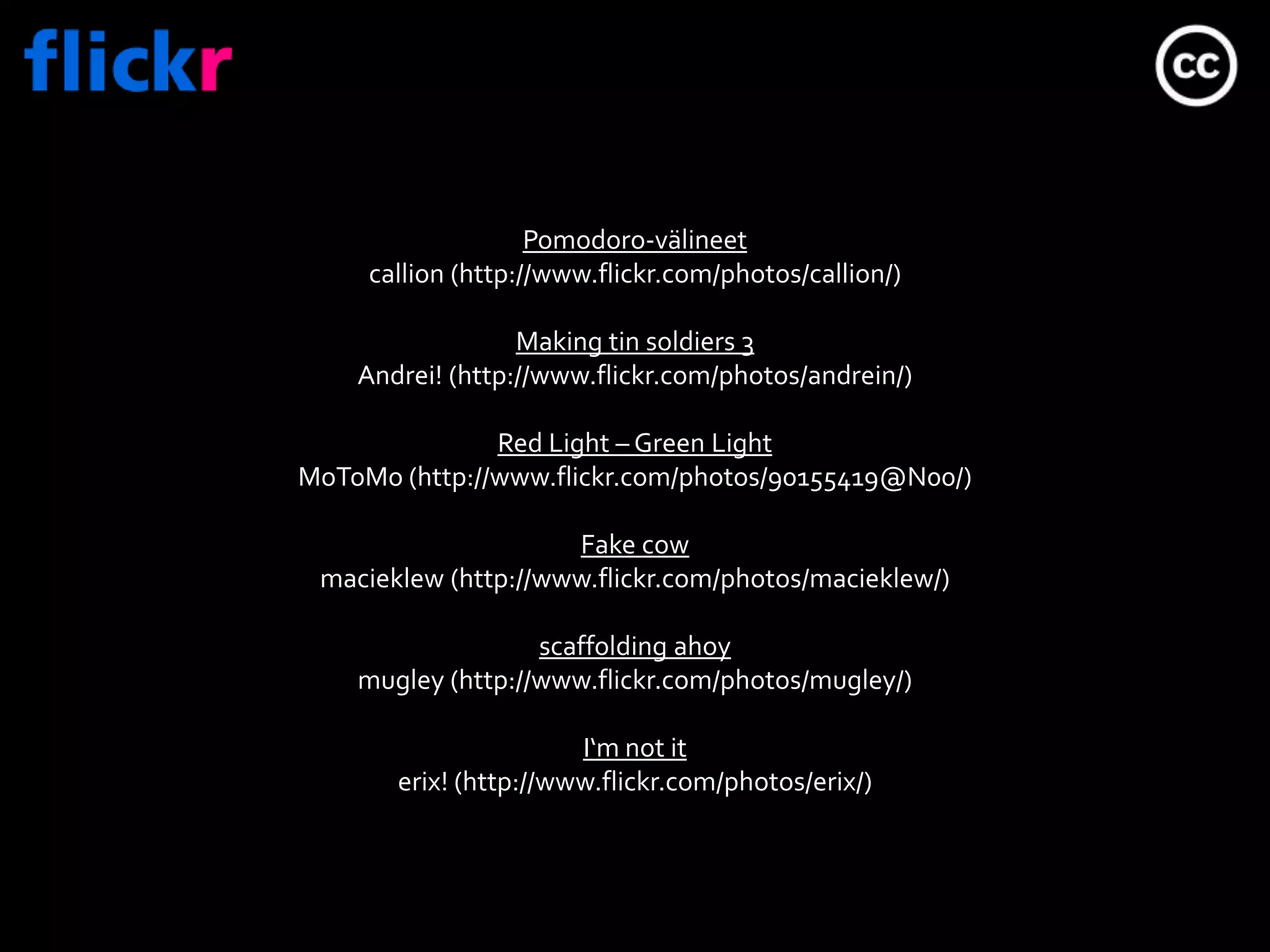 Pomodoro-välineetcallion (http://www.flickr.com/photos/callion/)Making tinsoldiers 3Andrei! (http://www.flickr.com/photos/andrein/)Red Light – Green LightMoToMo (http://www.flickr.com/photos/90155419@N00/)Fakecowmacieklew(http://www.flickr.com/photos/macieklew/)scaffoldingahoymugley (http://www.flickr.com/photos/mugley/)I‘m not iterix! (http://www.flickr.com/photos/erix/)