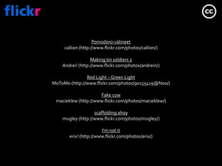 Pomodoro-välineetcallion (http://www.flickr.com/photos/callion/)Making tinsoldiers 3Andrei! (http://www.flickr.com/photos/andrein/)Red Light – Green LightMoToMo (http://www.flickr.com/photos/90155419@N00/)Fakecowmacieklew(http://www.flickr.com/photos/macieklew/)scaffoldingahoymugley (http://www.flickr.com/photos/mugley/)I‘m not iterix! (http://www.flickr.com/photos/erix/)