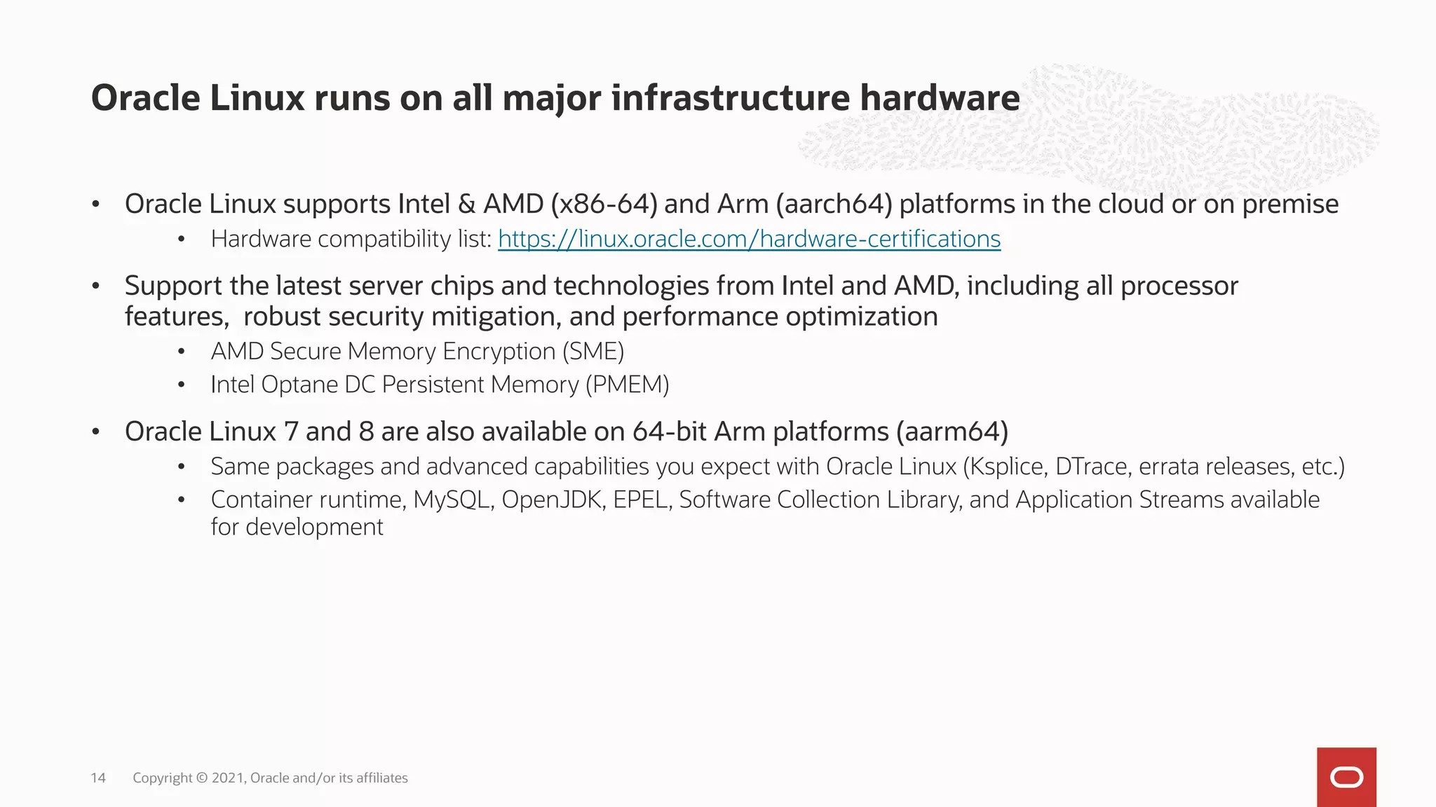 • Oracle Linux supports Intel & AMD (x86-64) and Arm (aarch64) platforms in the cloud or on premise
• Hardware compatibility list: https://linux.oracle.com/hardware-certifications
• Support the latest server chips and technologies from Intel and AMD, including all processor
features, robust security mitigation, and performance optimization
• AMD Secure Memory Encryption (SME)
• Intel Optane DC Persistent Memory (PMEM)
• Oracle Linux 7 and 8 are also available on 64-bit Arm platforms (aarm64)
• Same packages and advanced capabilities you expect with Oracle Linux (Ksplice, DTrace, errata releases, etc.)
• Container runtime, MySQL, OpenJDK, EPEL, Software Collection Library, and Application Streams available
for development
Oracle Linux runs on all major infrastructure hardware
Copyright © 2021, Oracle and/or its affiliates
14
 