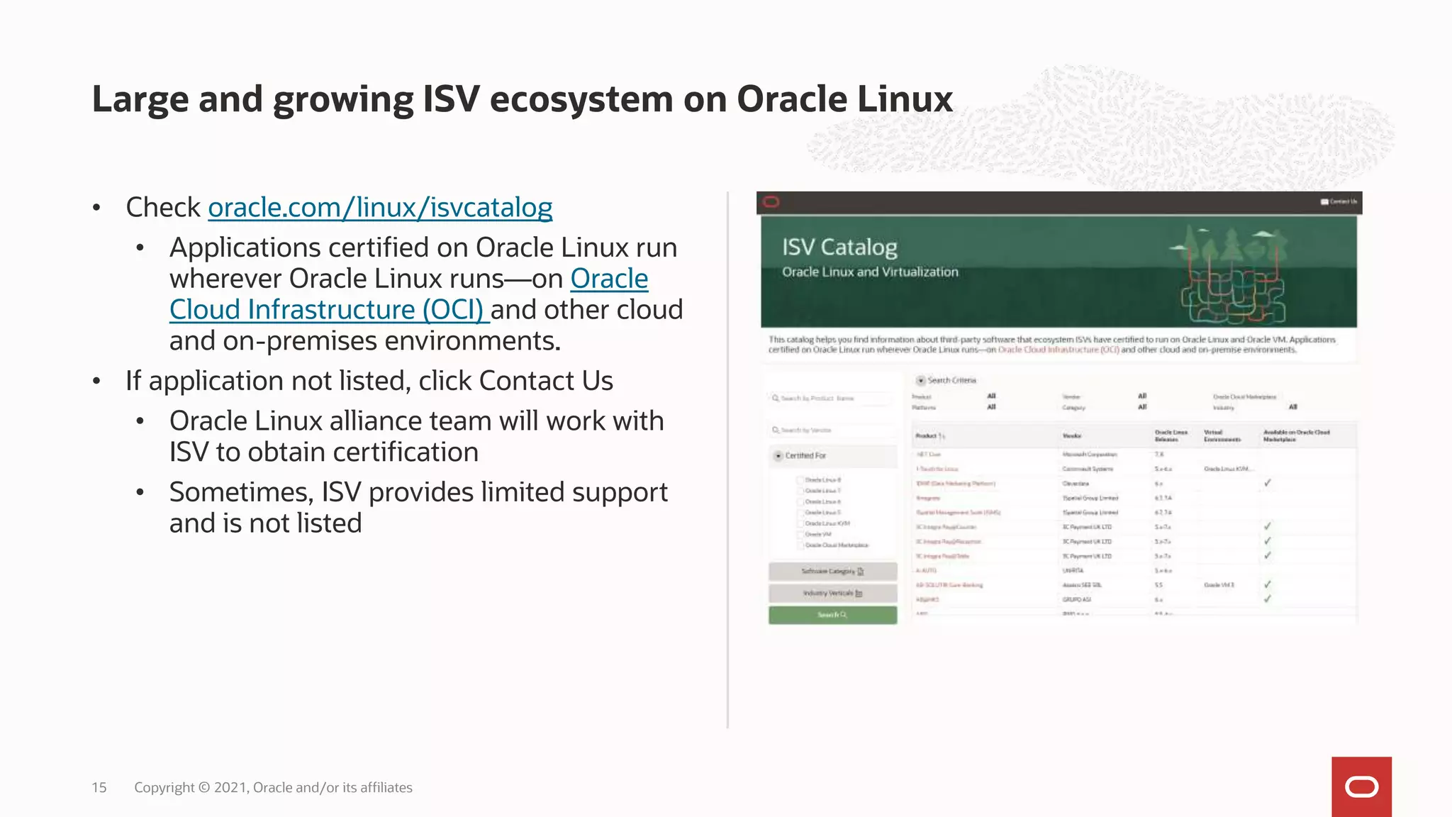 • Check oracle.com/linux/isvcatalog
• Applications certified on Oracle Linux run
wherever Oracle Linux runs—on Oracle
Cloud Infrastructure (OCI) and other cloud
and on-premises environments.
• If application not listed, click Contact Us
• Oracle Linux alliance team will work with
ISV to obtain certification
• Sometimes, ISV provides limited support
and is not listed
Large and growing ISV ecosystem on Oracle Linux
Copyright © 2021, Oracle and/or its affiliates
15
 