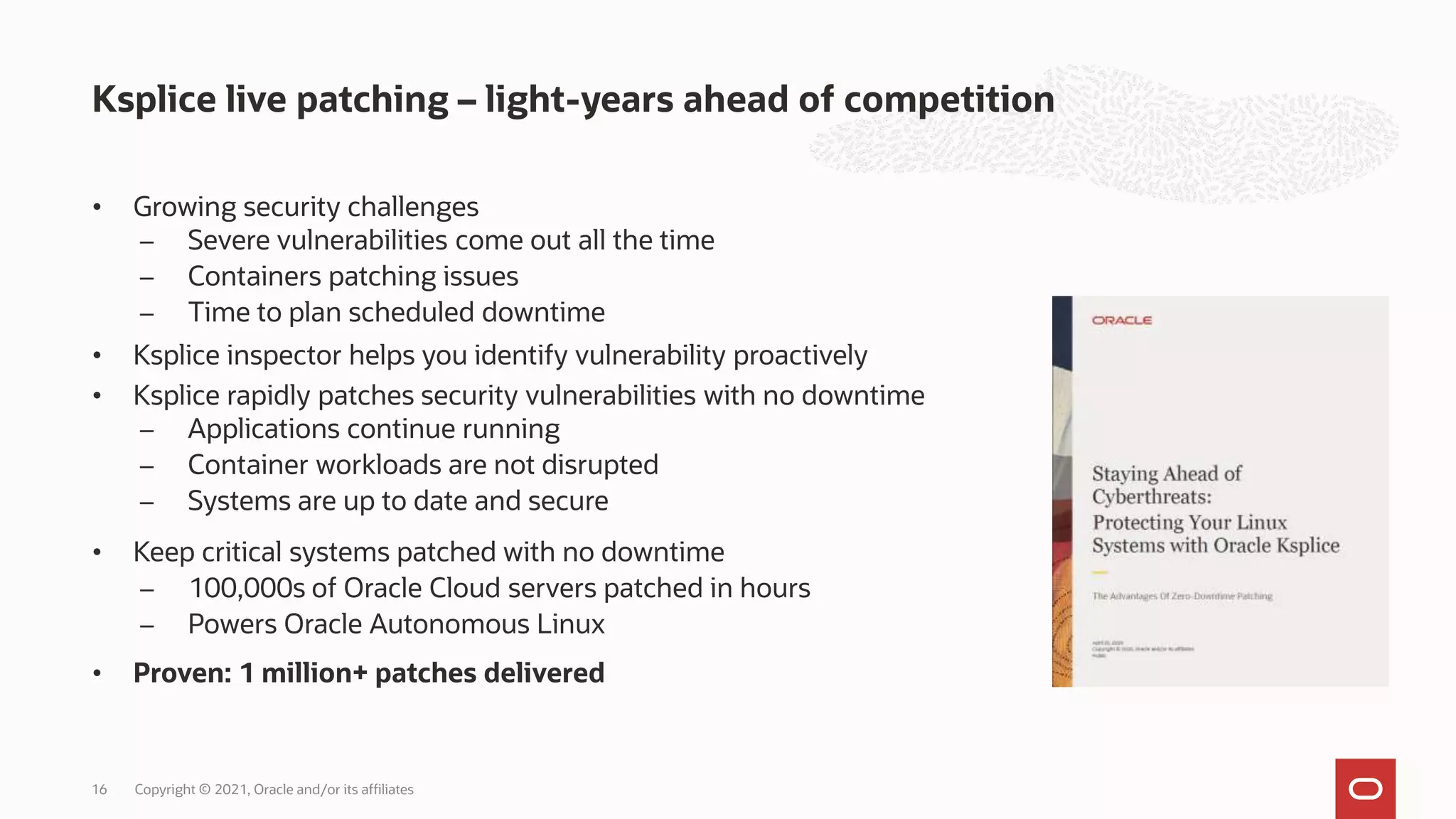 • Growing security challenges
̶ Severe vulnerabilities come out all the time
̶ Containers patching issues
̶ Time to plan scheduled downtime
• Ksplice inspector helps you identify vulnerability proactively
• Ksplice rapidly patches security vulnerabilities with no downtime
̶ Applications continue running
̶ Container workloads are not disrupted
̶ Systems are up to date and secure
• Keep critical systems patched with no downtime
̶ 100,000s of Oracle Cloud servers patched in hours
̶ Powers Oracle Autonomous Linux
• Proven: 1 million+ patches delivered
Ksplice live patching – light-years ahead of competition
Copyright © 2021, Oracle and/or its affiliates
16
 
