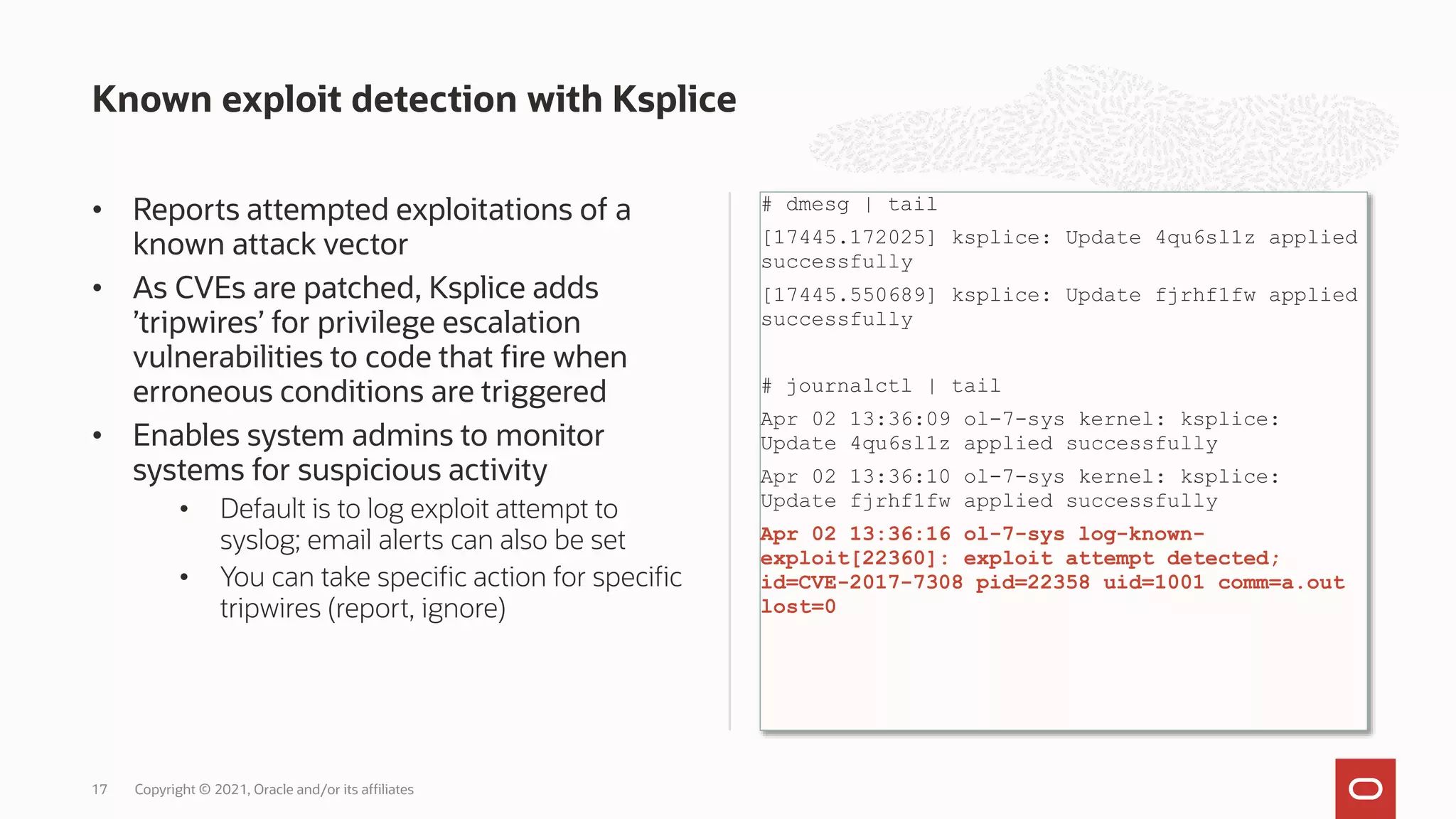 • Reports attempted exploitations of a
known attack vector
• As CVEs are patched, Ksplice adds
’tripwires’ for privilege escalation
vulnerabilities to code that fire when
erroneous conditions are triggered
• Enables system admins to monitor
systems for suspicious activity
• Default is to log exploit attempt to
syslog; email alerts can also be set
• You can take specific action for specific
tripwires (report, ignore)
# dmesg | tail
[17445.172025] ksplice: Update 4qu6sl1z applied
successfully
[17445.550689] ksplice: Update fjrhf1fw applied
successfully
# journalctl | tail
Apr 02 13:36:09 ol-7-sys kernel: ksplice:
Update 4qu6sl1z applied successfully
Apr 02 13:36:10 ol-7-sys kernel: ksplice:
Update fjrhf1fw applied successfully
Apr 02 13:36:16 ol-7-sys log-known-
exploit[22360]: exploit attempt detected;
id=CVE-2017-7308 pid=22358 uid=1001 comm=a.out
lost=0
Known exploit detection with Ksplice
Copyright © 2021, Oracle and/or its affiliates
17
 