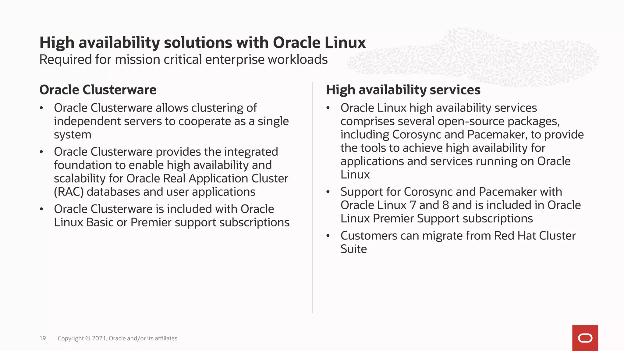 Required for mission critical enterprise workloads
Oracle Clusterware
• Oracle Clusterware allows clustering of
independent servers to cooperate as a single
system
• Oracle Clusterware provides the integrated
foundation to enable high availability and
scalability for Oracle Real Application Cluster
(RAC) databases and user applications
• Oracle Clusterware is included with Oracle
Linux Basic or Premier support subscriptions
High availability services
• Oracle Linux high availability services
comprises several open-source packages,
including Corosync and Pacemaker, to provide
the tools to achieve high availability for
applications and services running on Oracle
Linux
• Support for Corosync and Pacemaker with
Oracle Linux 7 and 8 and is included in Oracle
Linux Premier Support subscriptions
• Customers can migrate from Red Hat Cluster
Suite
High availability solutions with Oracle Linux
Copyright © 2021, Oracle and/or its affiliates
19
 