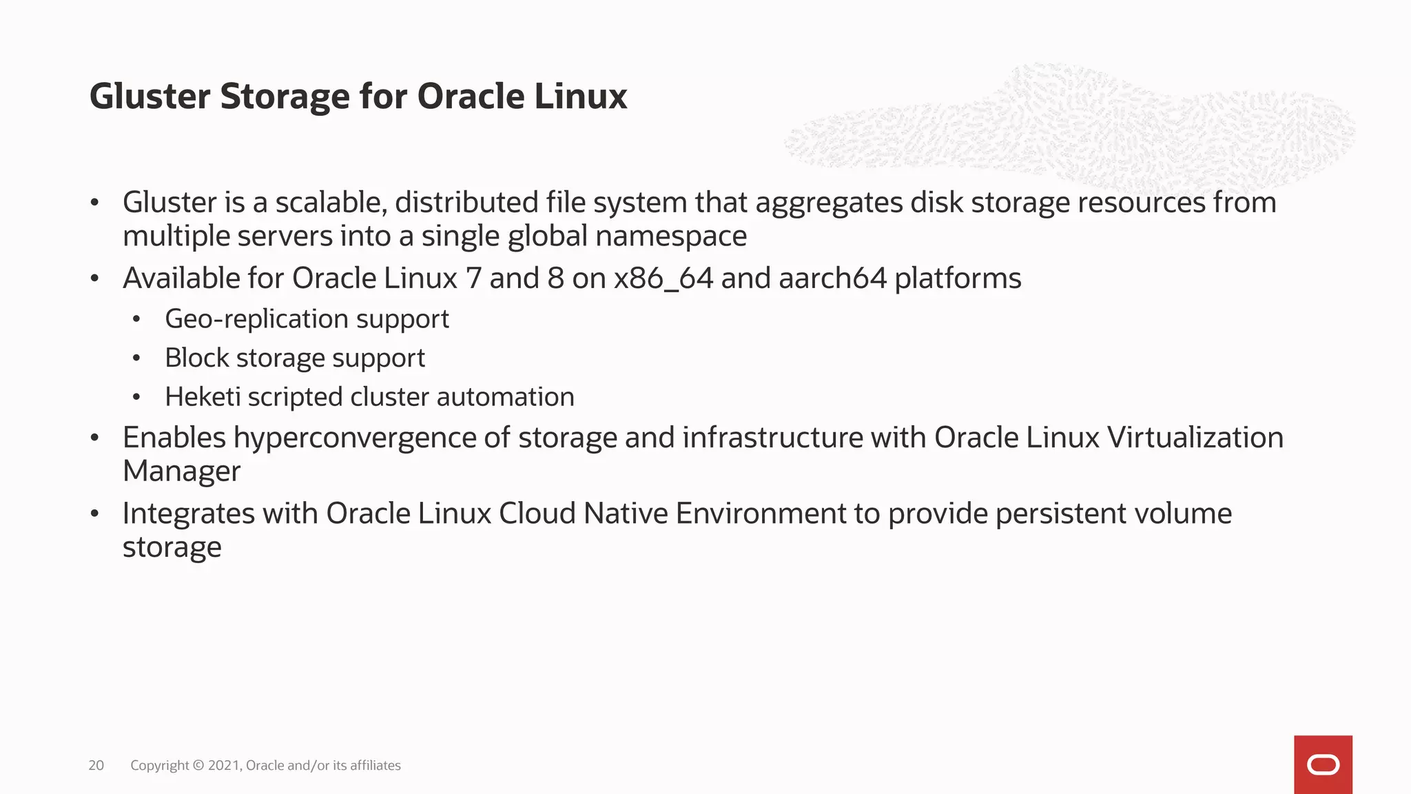• Gluster is a scalable, distributed file system that aggregates disk storage resources from
multiple servers into a single global namespace
• Available for Oracle Linux 7 and 8 on x86_64 and aarch64 platforms
• Geo-replication support
• Block storage support
• Heketi scripted cluster automation
• Enables hyperconvergence of storage and infrastructure with Oracle Linux Virtualization
Manager
• Integrates with Oracle Linux Cloud Native Environment to provide persistent volume
storage
Gluster Storage for Oracle Linux
Copyright © 2021, Oracle and/or its affiliates
20
 