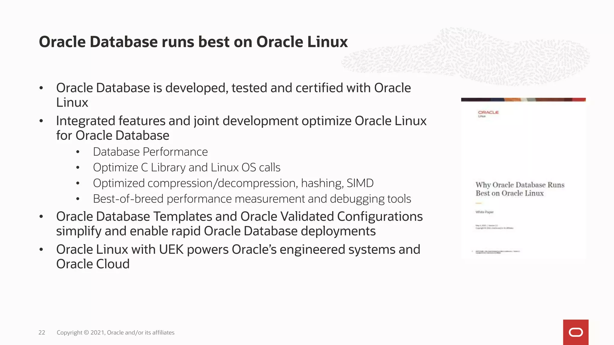• Oracle Database is developed, tested and certified with Oracle
Linux
• Integrated features and joint development optimize Oracle Linux
for Oracle Database
• Database Performance
• Optimize C Library and Linux OS calls
• Optimized compression/decompression, hashing, SIMD
• Best-of-breed performance measurement and debugging tools
• Oracle Database Templates and Oracle Validated Configurations
simplify and enable rapid Oracle Database deployments
• Oracle Linux with UEK powers Oracle’s engineered systems and
Oracle Cloud
Oracle Database runs best on Oracle Linux
Copyright © 2021, Oracle and/or its affiliates
22
 