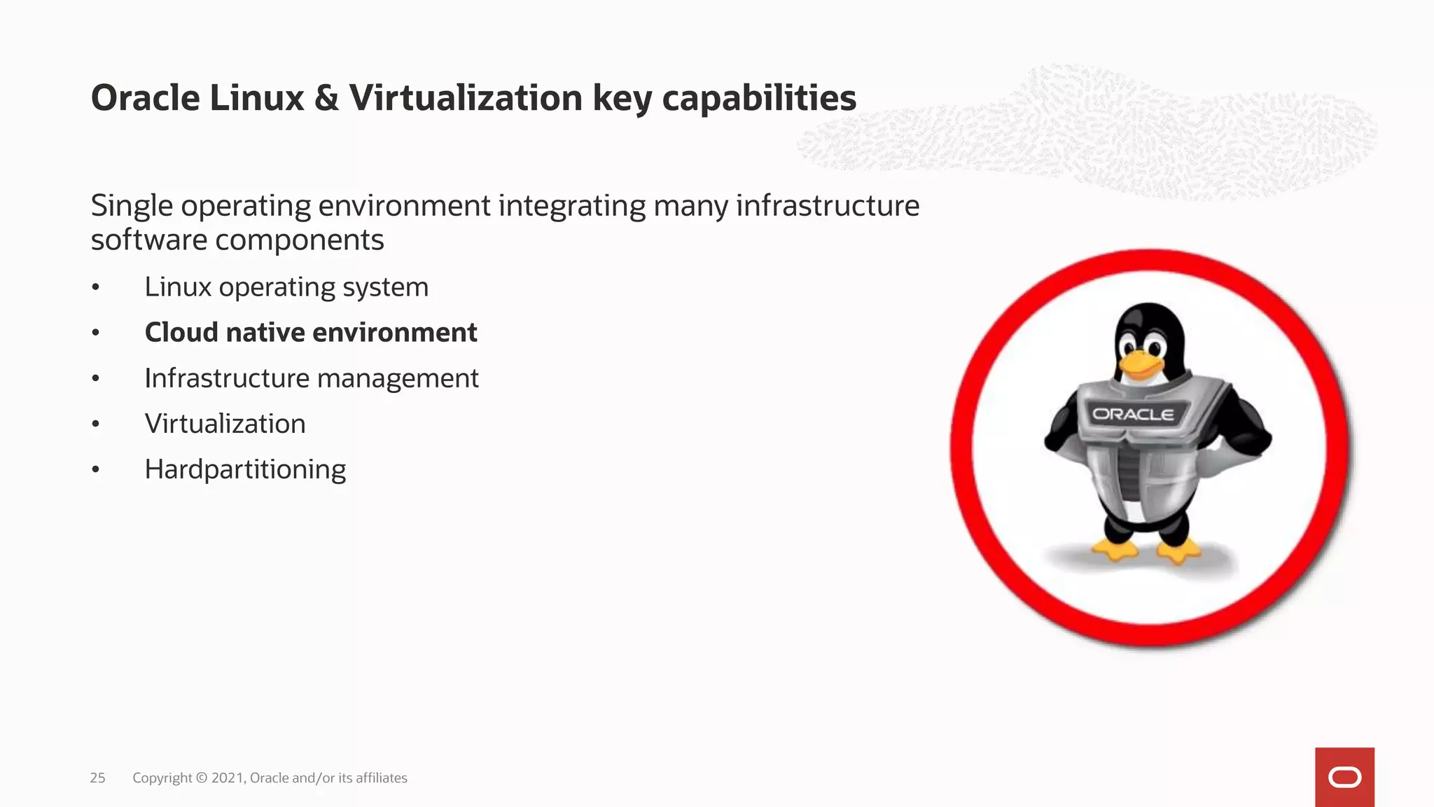 Single operating environment integrating many infrastructure
software components
• Linux operating system
• Cloud native environment
• Infrastructure management
• Virtualization
• Hardpartitioning
Oracle Linux & Virtualization key capabilities
25 Copyright © 2021, Oracle and/or its affiliates
 