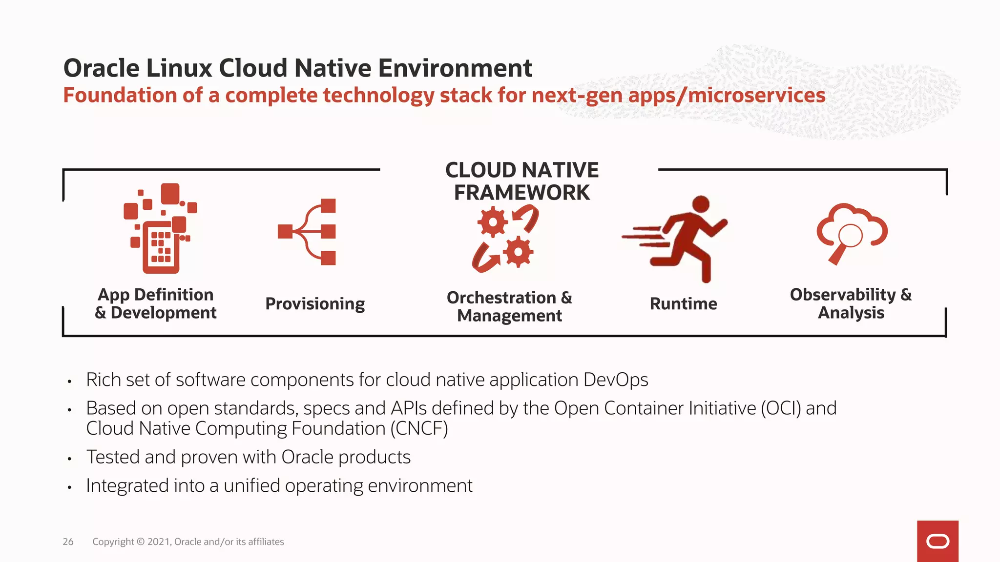 Foundation of a complete technology stack for next-gen apps/microservices
Oracle Linux Cloud Native Environment
26
• Rich set of software components for cloud native application DevOps
• Based on open standards, specs and APIs defined by the Open Container Initiative (OCI) and
Cloud Native Computing Foundation (CNCF)
• Tested and proven with Oracle products
• Integrated into a unified operating environment
CLOUD NATIVE
FRAMEWORK
App Definition
& Development
Runtime
Provisioning
Observability &
Analysis
Orchestration &
Management
Copyright © 2021, Oracle and/or its affiliates
 