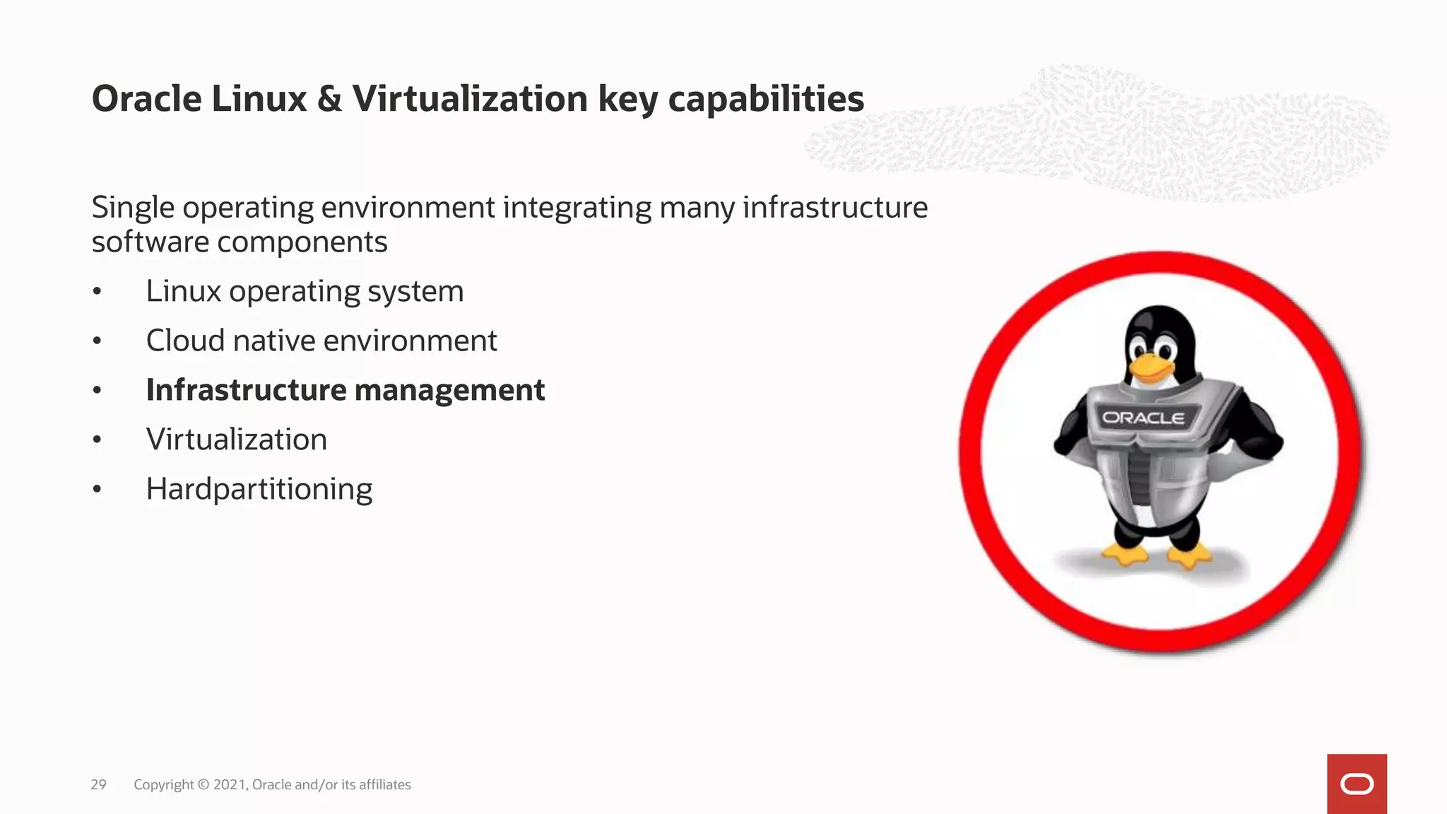 Single operating environment integrating many infrastructure
software components
• Linux operating system
• Cloud native environment
• Infrastructure management
• Virtualization
• Hardpartitioning
Oracle Linux & Virtualization key capabilities
Copyright © 2021, Oracle and/or its affiliates
29
 