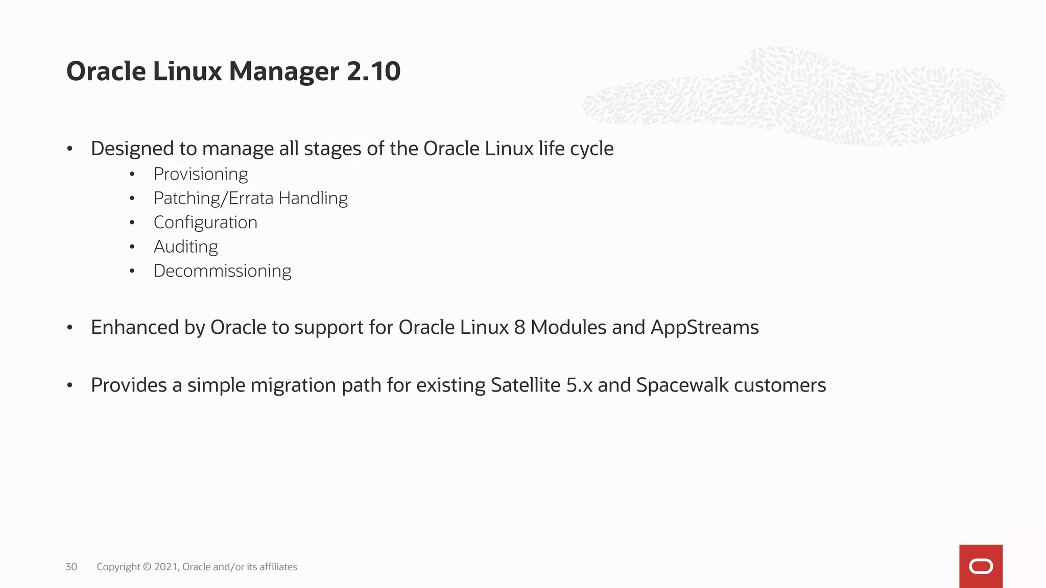 • Designed to manage all stages of the Oracle Linux life cycle
• Provisioning
• Patching/Errata Handling
• Configuration
• Auditing
• Decommissioning
• Enhanced by Oracle to support for Oracle Linux 8 Modules and AppStreams
• Provides a simple migration path for existing Satellite 5.x and Spacewalk customers
Oracle Linux Manager 2.10
Copyright © 2021, Oracle and/or its affiliates
30
 