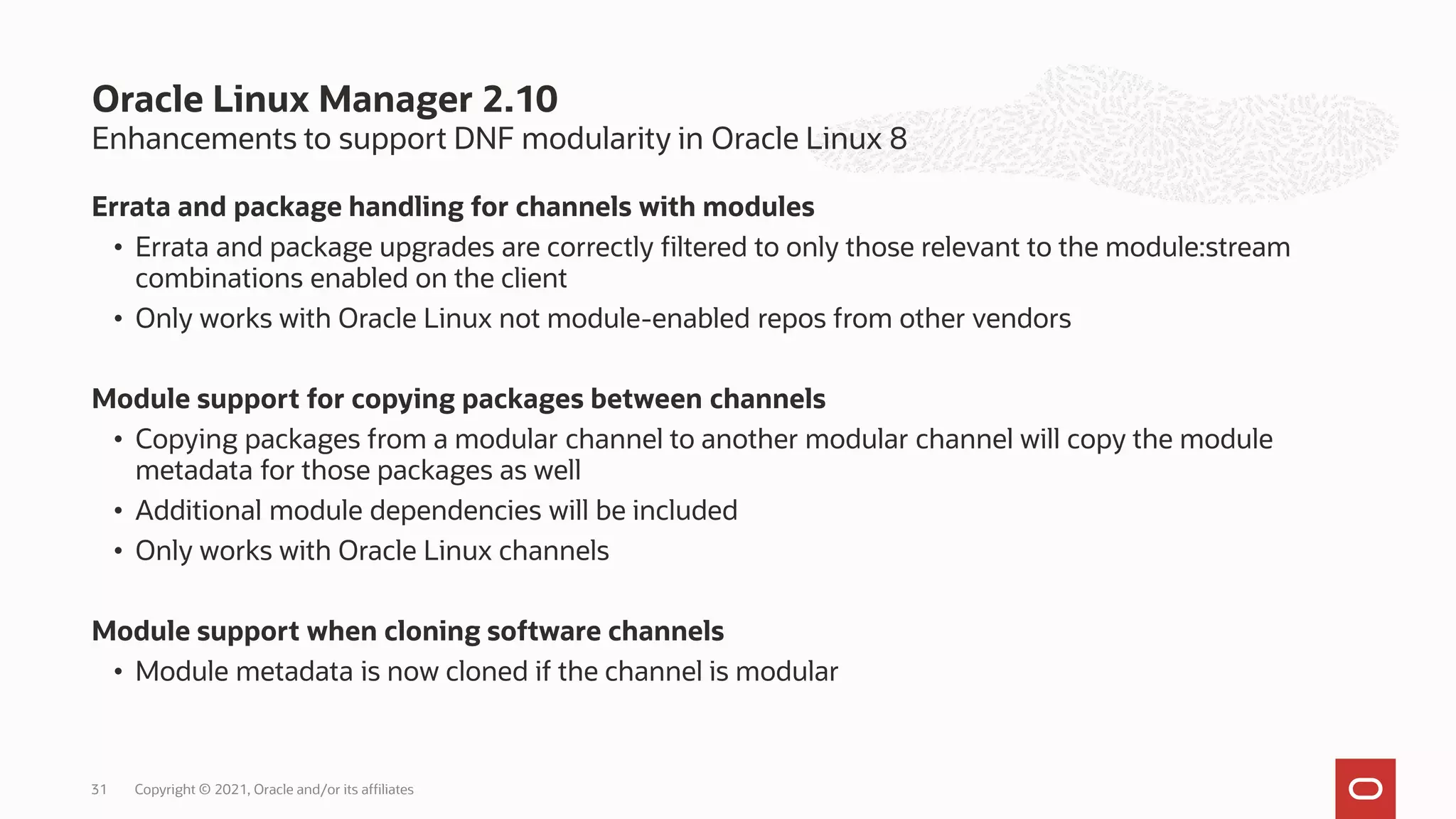 Enhancements to support DNF modularity in Oracle Linux 8
Errata and package handling for channels with modules
• Errata and package upgrades are correctly filtered to only those relevant to the module:stream
combinations enabled on the client
• Only works with Oracle Linux not module-enabled repos from other vendors
Module support for copying packages between channels
• Copying packages from a modular channel to another modular channel will copy the module
metadata for those packages as well
• Additional module dependencies will be included
• Only works with Oracle Linux channels
Module support when cloning software channels
• Module metadata is now cloned if the channel is modular
Oracle Linux Manager 2.10
Copyright © 2021, Oracle and/or its affiliates
31
 