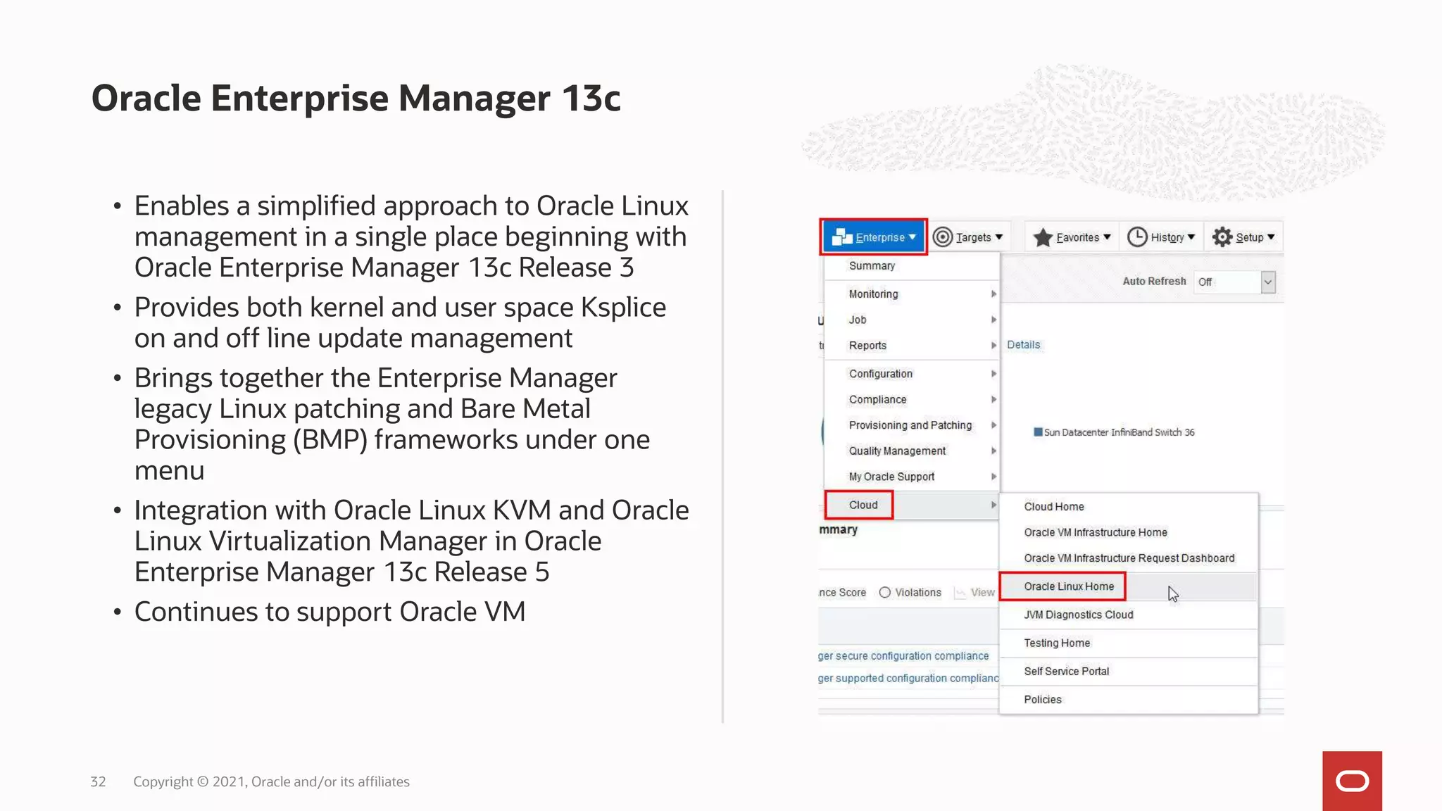 Oracle Enterprise Manager 13c
• Enables a simplified approach to Oracle Linux
management in a single place beginning with
Oracle Enterprise Manager 13c Release 3
• Provides both kernel and user space Ksplice
on and off line update management
• Brings together the Enterprise Manager
legacy Linux patching and Bare Metal
Provisioning (BMP) frameworks under one
menu
• Integration with Oracle Linux KVM and Oracle
Linux Virtualization Manager in Oracle
Enterprise Manager 13c Release 5
• Continues to support Oracle VM
Copyright © 2021, Oracle and/or its affiliates
32
 