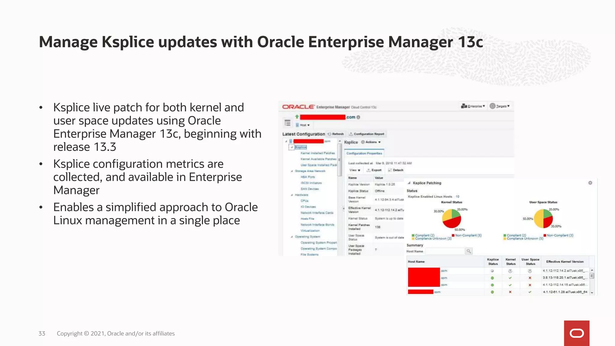 Manage Ksplice updates with Oracle Enterprise Manager 13c
• Ksplice live patch for both kernel and
user space updates using Oracle
Enterprise Manager 13c, beginning with
release 13.3
• Ksplice configuration metrics are
collected, and available in Enterprise
Manager
• Enables a simplified approach to Oracle
Linux management in a single place
Copyright © 2021, Oracle and/or its affiliates
33
 