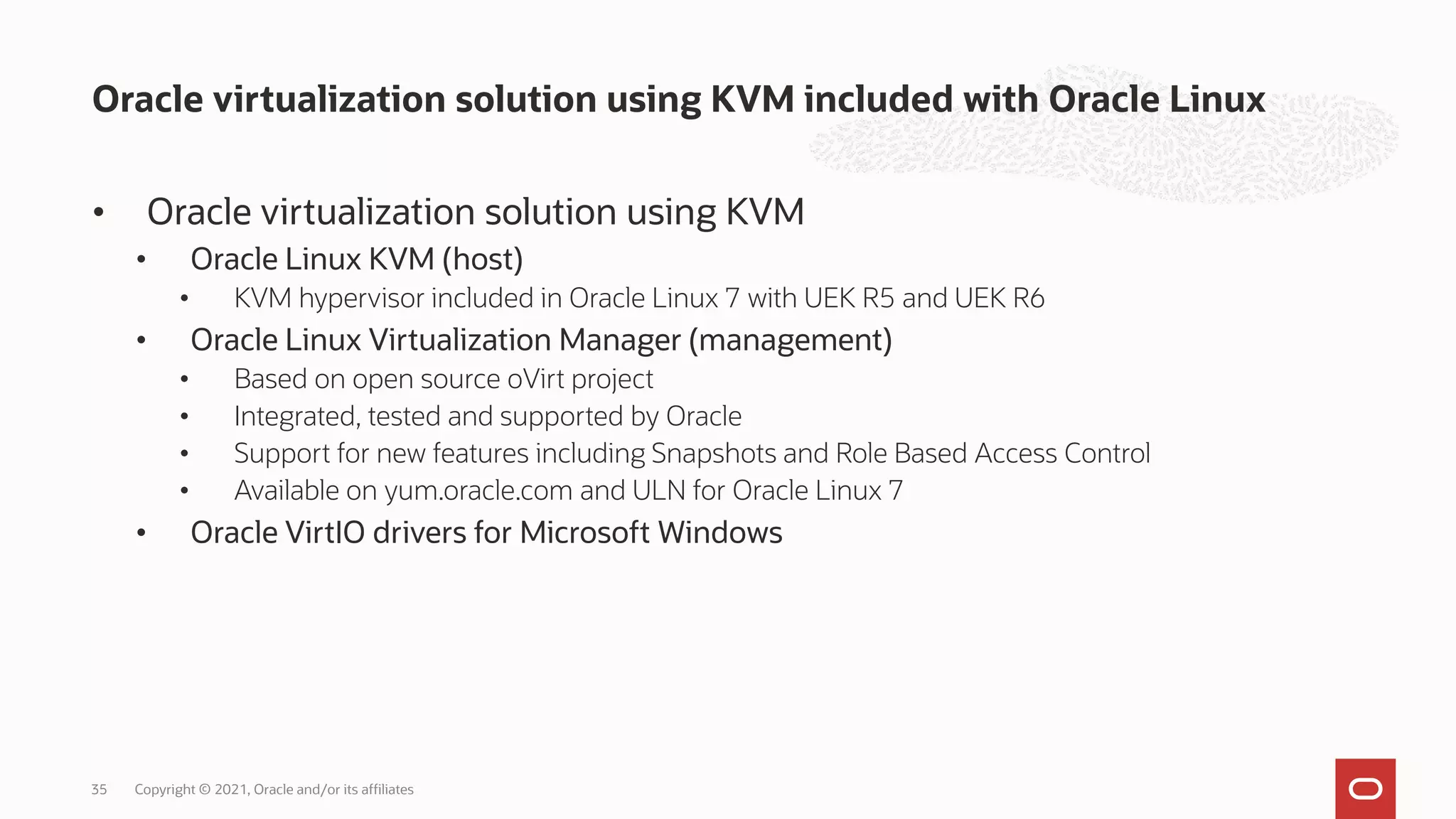 • Oracle virtualization solution using KVM
• Oracle Linux KVM (host)
• KVM hypervisor included in Oracle Linux 7 with UEK R5 and UEK R6
• Oracle Linux Virtualization Manager (management)
• Based on open source oVirt project
• Integrated, tested and supported by Oracle
• Support for new features including Snapshots and Role Based Access Control
• Available on yum.oracle.com and ULN for Oracle Linux 7
• Oracle VirtIO drivers for Microsoft Windows
Oracle virtualization solution using KVM included with Oracle Linux
Copyright © 2021, Oracle and/or its affiliates
35
 