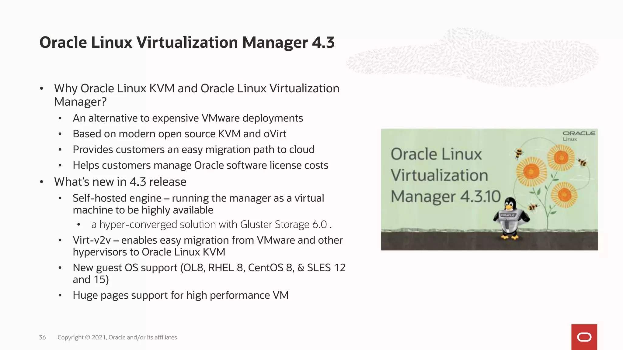 • Why Oracle Linux KVM and Oracle Linux Virtualization
Manager?
• An alternative to expensive VMware deployments
• Based on modern open source KVM and oVirt
• Provides customers an easy migration path to cloud
• Helps customers manage Oracle software license costs
• What’s new in 4.3 release
• Self-hosted engine – running the manager as a virtual
machine to be highly available
• a hyper-converged solution with Gluster Storage 6.0 .
• Virt-v2v – enables easy migration from VMware and other
hypervisors to Oracle Linux KVM
• New guest OS support (OL8, RHEL 8, CentOS 8, & SLES 12
and 15)
• Huge pages support for high performance VM
Oracle Linux Virtualization Manager 4.3
Copyright © 2021, Oracle and/or its affiliates
36
 