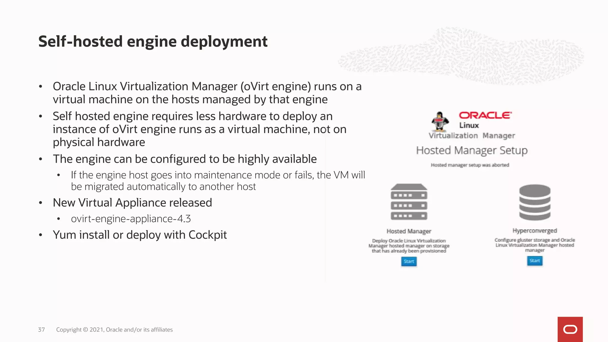 • Oracle Linux Virtualization Manager (oVirt engine) runs on a
virtual machine on the hosts managed by that engine
• Self hosted engine requires less hardware to deploy an
instance of oVirt engine runs as a virtual machine, not on
physical hardware
• The engine can be configured to be highly available
• If the engine host goes into maintenance mode or fails, the VM will
be migrated automatically to another host
• New Virtual Appliance released
• ovirt-engine-appliance-4.3
• Yum install or deploy with Cockpit
Self-hosted engine deployment
Copyright © 2021, Oracle and/or its affiliates
37
 