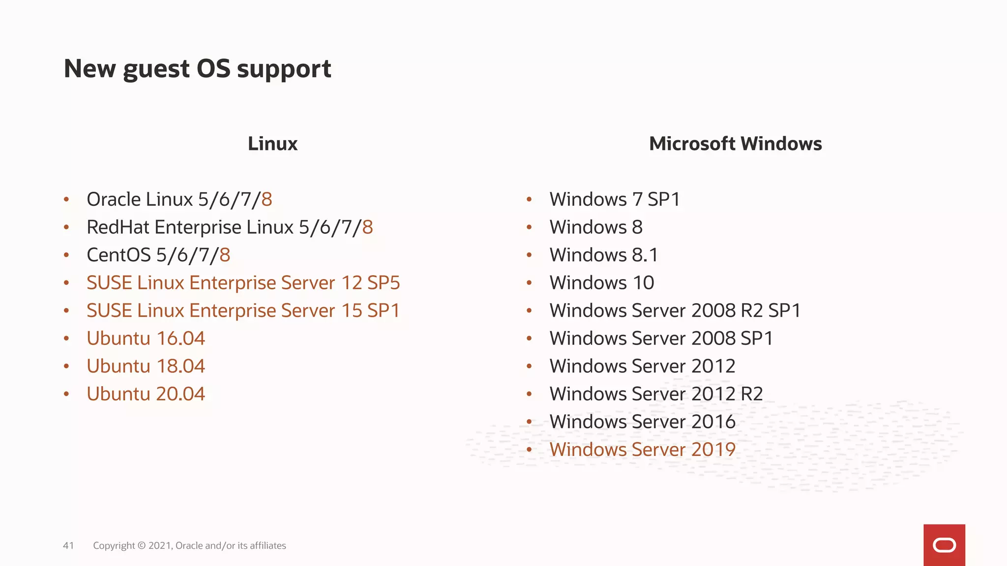 Linux
• Oracle Linux 5/6/7/8
• RedHat Enterprise Linux 5/6/7/8
• CentOS 5/6/7/8
• SUSE Linux Enterprise Server 12 SP5
• SUSE Linux Enterprise Server 15 SP1
• Ubuntu 16.04
• Ubuntu 18.04
• Ubuntu 20.04
New guest OS support
Copyright © 2021, Oracle and/or its affiliates
41
Microsoft Windows
• Windows 7 SP1
• Windows 8
• Windows 8.1
• Windows 10
• Windows Server 2008 R2 SP1
• Windows Server 2008 SP1
• Windows Server 2012
• Windows Server 2012 R2
• Windows Server 2016
• Windows Server 2019
 