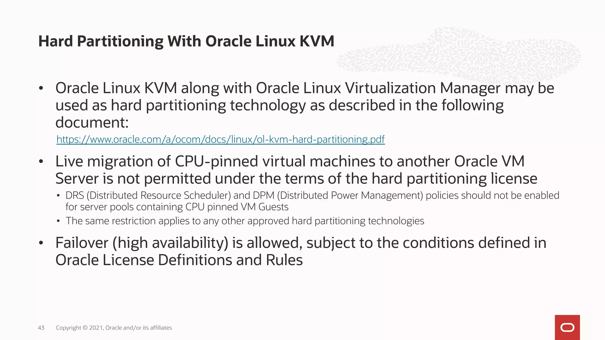 • Oracle Linux KVM along with Oracle Linux Virtualization Manager may be
used as hard partitioning technology as described in the following
document:
https://www.oracle.com/a/ocom/docs/linux/ol-kvm-hard-partitioning.pdf
• Live migration of CPU-pinned virtual machines to another Oracle VM
Server is not permitted under the terms of the hard partitioning license
• DRS (Distributed Resource Scheduler) and DPM (Distributed Power Management) policies should not be enabled
for server pools containing CPU pinned VM Guests
• The same restriction applies to any other approved hard partitioning technologies
• Failover (high availability) is allowed, subject to the conditions defined in
Oracle License Definitions and Rules
Hard Partitioning With Oracle Linux KVM
Copyright © 2021, Oracle and/or its affiliates
43
 