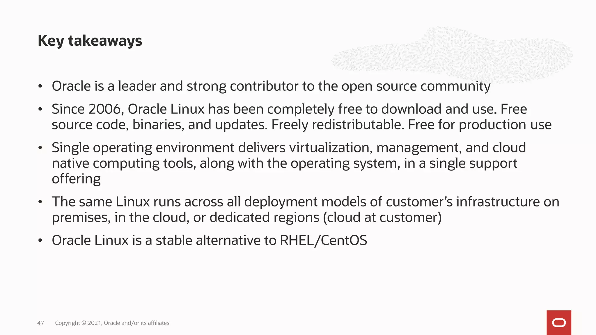 • Oracle is a leader and strong contributor to the open source community
• Since 2006, Oracle Linux has been completely free to download and use. Free
source code, binaries, and updates. Freely redistributable. Free for production use
• Single operating environment delivers virtualization, management, and cloud
native computing tools, along with the operating system, in a single support
offering
• The same Linux runs across all deployment models of customer’s infrastructure on
premises, in the cloud, or dedicated regions (cloud at customer)
• Oracle Linux is a stable alternative to RHEL/CentOS
Key takeaways
Copyright © 2021, Oracle and/or its affiliates
47
 