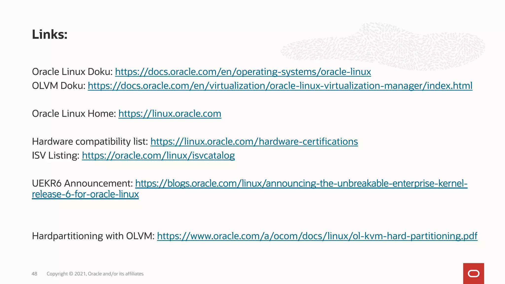 Oracle Linux Doku: https://docs.oracle.com/en/operating-systems/oracle-linux
OLVM Doku: https://docs.oracle.com/en/virtualization/oracle-linux-virtualization-manager/index.html
Oracle Linux Home: https://linux.oracle.com
Hardware compatibility list: https://linux.oracle.com/hardware-certifications
ISV Listing: https://oracle.com/linux/isvcatalog
UEKR6 Announcement: https://blogs.oracle.com/linux/announcing-the-unbreakable-enterprise-kernel-
release-6-for-oracle-linux
Hardpartitioning with OLVM: https://www.oracle.com/a/ocom/docs/linux/ol-kvm-hard-partitioning.pdf
Links:
Copyright © 2021, Oracle and/or its affiliates
48
 
