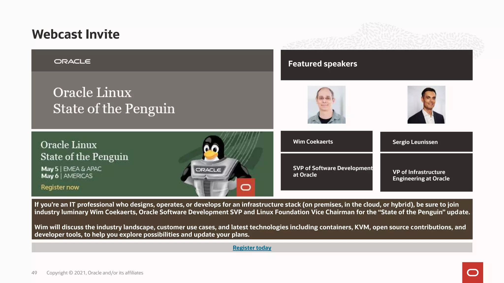 Webcast Invite
Copyright © 2021, Oracle and/or its affiliates
49
If you’re an IT professional who designs, operates, or develops for an infrastructure stack (on premises, in the cloud, or hybrid), be sure to join
industry luminary Wim Coekaerts, Oracle Software Development SVP and Linux Foundation Vice Chairman for the “State of the Penguin” update.
Wim will discuss the industry landscape, customer use cases, and latest technologies including containers, KVM, open source contributions, and
developer tools, to help you explore possibilities and update your plans.
Featured speakers
Wim Coekaerts
SVP of Software Development
at Oracle
Sergio Leunissen
VP of Infrastructure
Engineering at Oracle
Register today
 