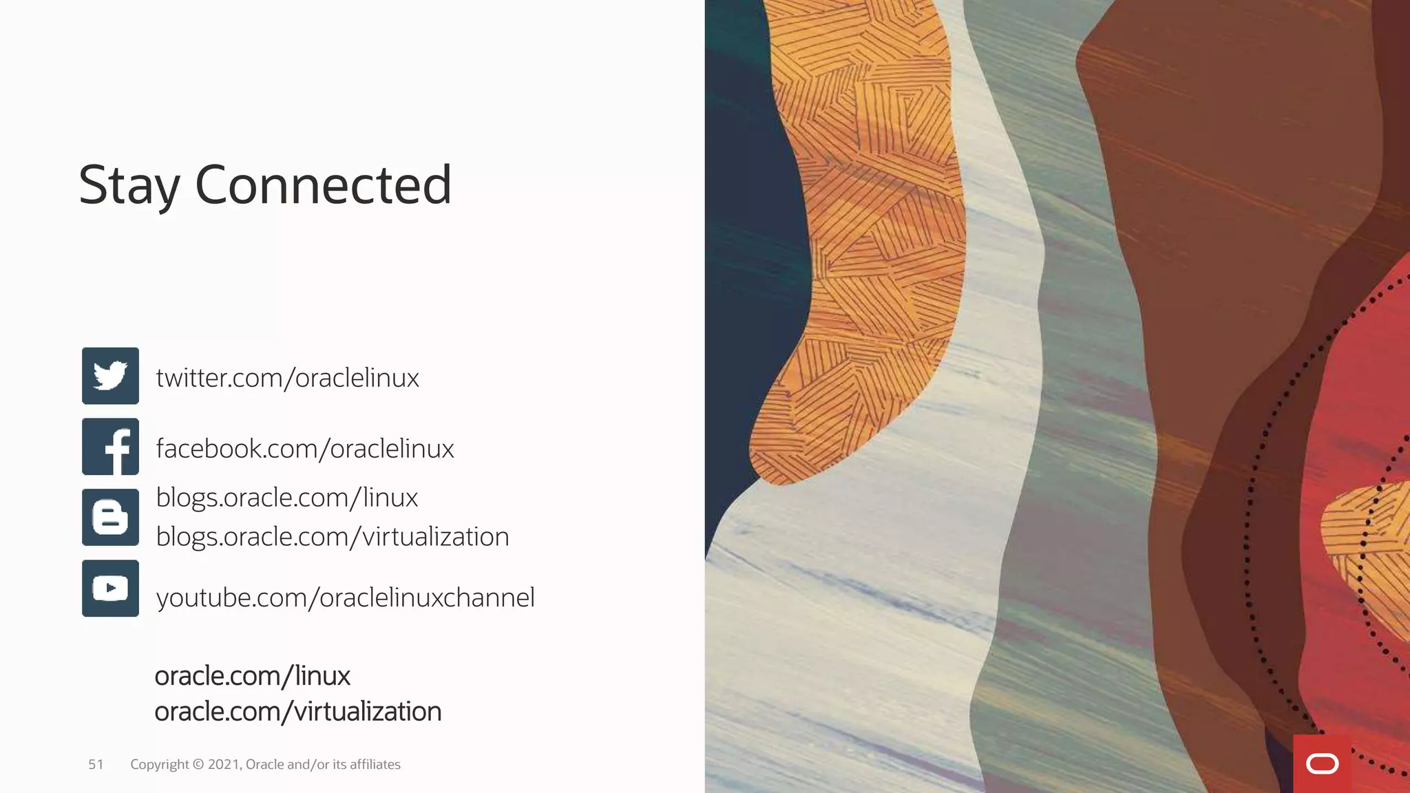 Stay Connected
Copyright © 2021, Oracle and/or its affiliates
51
twitter.com/oraclelinux
facebook.com/oraclelinux
blogs.oracle.com/linux
blogs.oracle.com/virtualization
youtube.com/oraclelinuxchannel
oracle.com/linux
oracle.com/virtualization
 