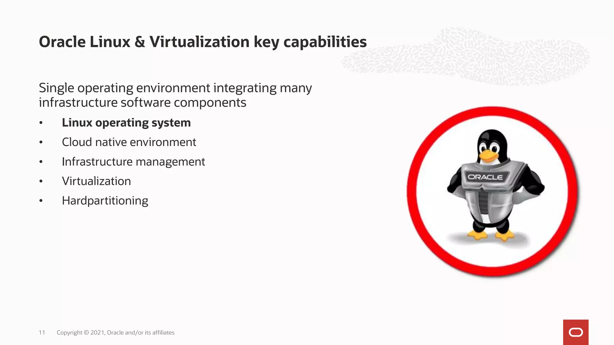 Single operating environment integrating many
infrastructure software components
• Linux operating system
• Cloud native environment
• Infrastructure management
• Virtualization
• Hardpartitioning
Oracle Linux & Virtualization key capabilities
Copyright © 2021, Oracle and/or its affiliates
11
 
