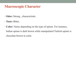 Macroscopic Character
• Odor: Strong , characteristic.
• Taste: Bitter.
• Color: Varies depending on the type of opium. For instance,
Indian opium is dark brown while manipulated Turkish opium is
chocolate brown in color.
 