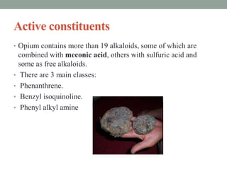 Active constituents
• Opium contains more than 19 alkaloids, some of which are
combined with meconic acid, others with sulfuric acid and
some as free alkaloids.
• There are 3 main classes:
• Phenanthrene.
• Benzyl isoquinoline.
• Phenyl alkyl amine
 