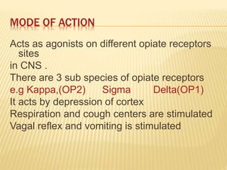 MODE OF ACTION
Acts as agonists on different opiate receptors
sites
in CNS .
There are 3 sub species of opiate receptors
e.g Kappa,(OP2) Sigma Delta(OP1)
It acts by depression of cortex
Respiration and cough centers are stimulated
Vagal reflex and vomiting is stimulated
 