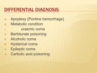 DIFFERENTIAL DIAGNOSIS
 Apoplexy (Pontine hemorrhage)
 Metabolic condition
a. uraemic coma
 Barbiturate poisoning
 Alcoholic coma
 Hysterical coma
 Epileptic coma
 Carbolic acid poisoning
 