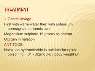TREATMENT
 Gastric lavage
First with warm water then with potassium
permagnate or tannic acid
Magnesium sulphate 15 grams as enema
Oxygen in halation
ANTITODE
Naloxone hydrochloride is antidote for opiate
poisoning .01 - .02mg /kg / body weight i.v
 