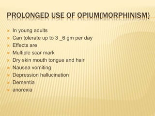 PROLONGED USE OF OPIUM{MORPHINISM}
 In young adults
 Can tolerate up to 3 _6 gm per day
 Effects are
 Multiple scar mark
 Dry skin mouth tongue and hair
 Nausea vomiting
 Depression hallucination
 Dementia
 anorexia
 