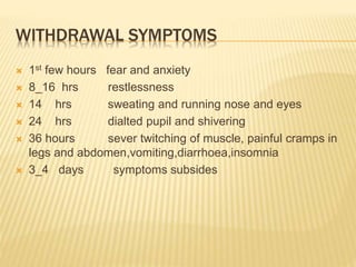 WITHDRAWAL SYMPTOMS
 1st few hours fear and anxiety
 8_16 hrs restlessness
 14 hrs sweating and running nose and eyes
 24 hrs dialted pupil and shivering
 36 hours sever twitching of muscle, painful cramps in
legs and abdomen,vomiting,diarrhoea,insomnia
 3_4 days symptoms subsides
 