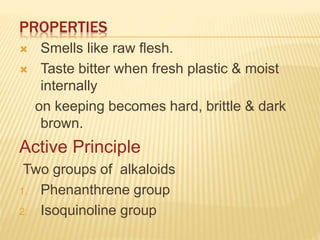 PROPERTIES
 Smells like raw flesh.
 Taste bitter when fresh plastic & moist
internally
on keeping becomes hard, brittle & dark
brown.
Active Principle
Two groups of alkaloids
1. Phenanthrene group
2. Isoquinoline group
 