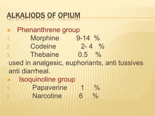 ALKALIODS OF OPIUM
 Phenanthrene group
1. Morphine 9-14 %
2. Codeine 2- 4 %
3. Thebaine 0.5 %
used in analgesic, euphoriants, anti tussives
anti diarrheal.
 Isoquinoline group
1. Papaverine 1 %
2. Narcotine 6 %
 