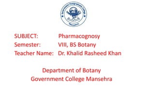 SUBJECT: Pharmacognosy
Semester: VIII, BS Botany
Teacher Name: Dr. Khalid Rasheed Khan
Department of Botany
Government College Mansehra
 