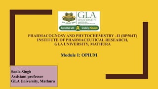 PHARMACOGNOSY AND PHYTOCHEMISTRY –II (BP504T)
INSTITUTE OF PHARMACEUTICAL RESEARCH,
GLA UNIVERSITY, MATHURA
Module I: OPIUM
Sonia Singh
Assistant professor
GLA University, Mathura
 